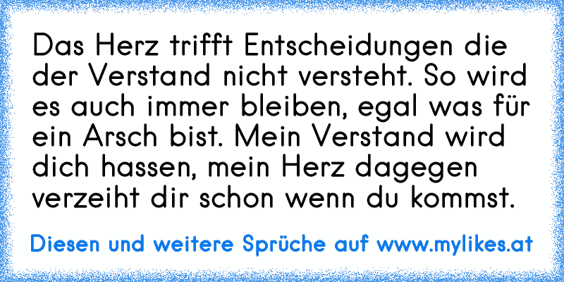 Das Herz trifft Entscheidungen die der Verstand nicht versteht. So wird es auch immer bleiben, egal was für ein Arsch bist. Mein Verstand wird dich hassen, mein Herz dagegen verzeiht dir schon wenn du kommst. ♥
