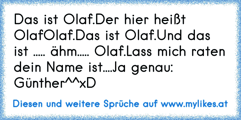 Das ist Olaf.
Der hier heißt Olaf
Olaf.
Das ist Olaf.
Und das ist ..... ähm..... Olaf.
Lass mich raten dein Name ist....
Ja genau: Günther^^
xD
