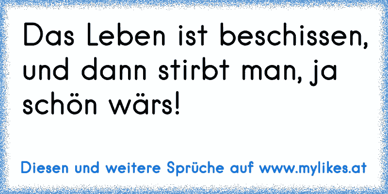 Das Leben ist beschissen, und dann stirbt man, ja schön wärs!
