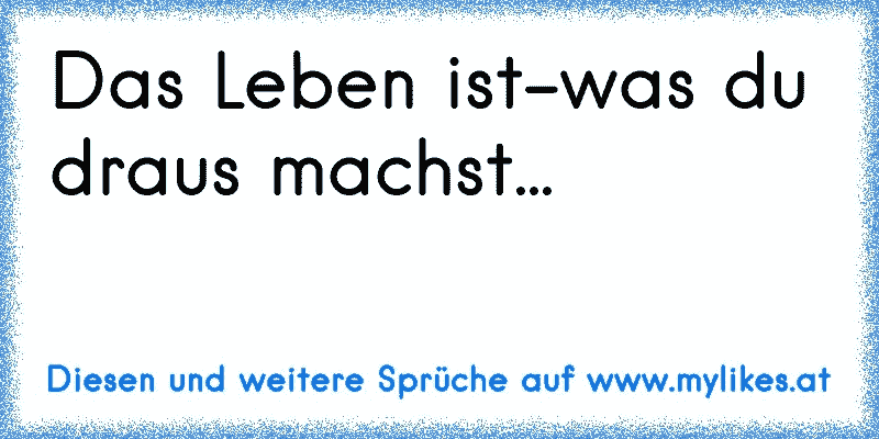 Das Leben ist-was du draus machst... 