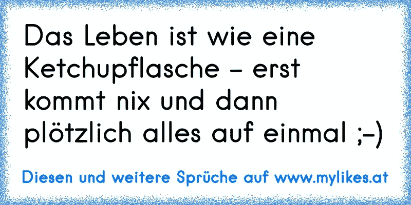 Das Leben ist wie eine Ketchupflasche - erst kommt nix und dann plötzlich alles auf einmal ;-)
