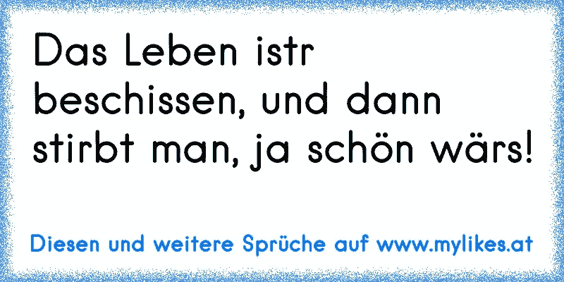 Das Leben istr beschissen, und dann stirbt man, ja schön wärs!
