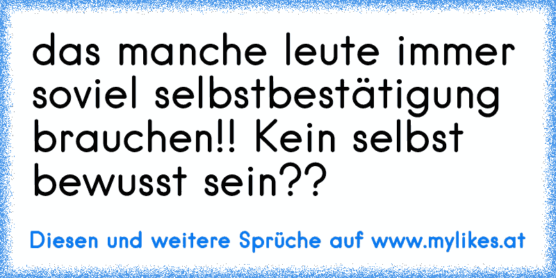 das manche leute immer soviel selbstbestätigung brauchen!! Kein selbst bewusst sein??
