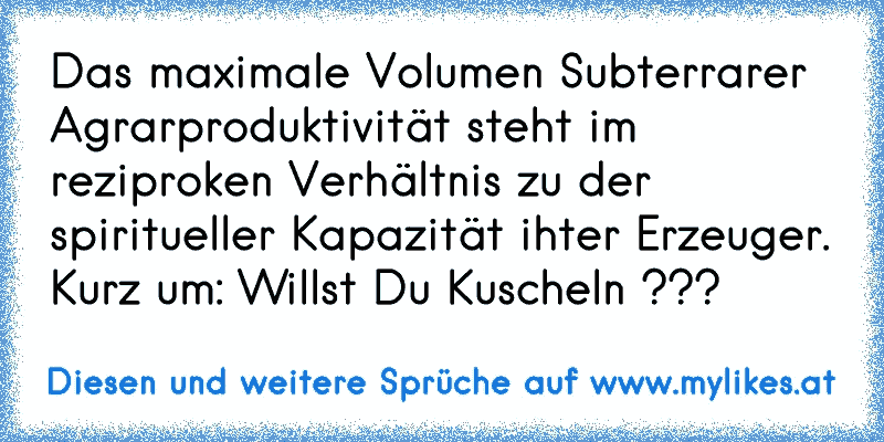 Das maximale Volumen Subterrarer Agrarproduktivität steht im reziproken Verhältnis zu der spiritueller Kapazität ihter Erzeuger. Kurz um: Willst Du Kuscheln ???
