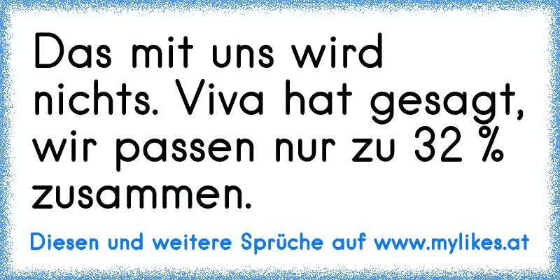 Das mit uns wird nichts. Viva hat gesagt, wir passen nur zu 32 % zusammen.
