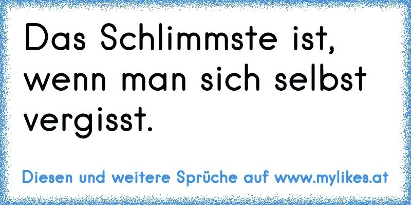 Das Schlimmste ist, wenn man sich selbst vergisst.
