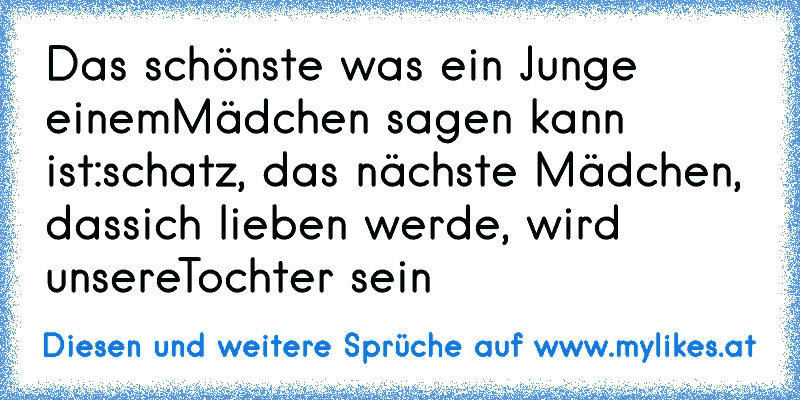 Das schönste was ein Junge einem
Mädchen sagen kann ist:
schatz, das nächste Mädchen, dass
ich lieben werde, wird unsere
Tochter sein ♥
