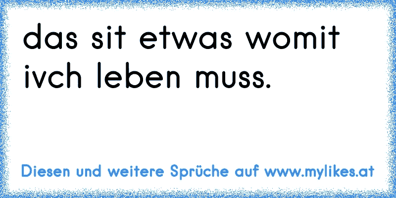 das sit etwas womit ivch leben muss.
