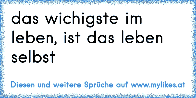 das wichigste im leben, ist das leben selbst
