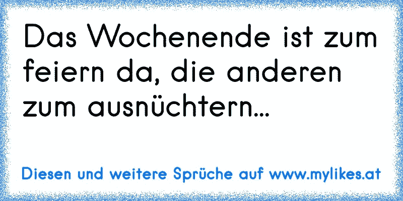 Das Wochenende ist zum feiern da, die anderen  zum ausnüchtern...
