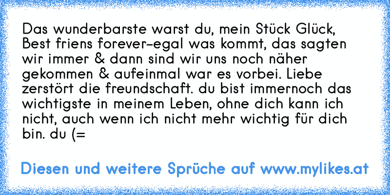 Das wunderbarste warst du, mein Stück Glück, Best friens forever-egal was kommt, das sagten wir immer & dann sind wir uns noch näher gekommen & aufeinmal war es vorbei. Liebe zerstört die freundschaft. du bist immernoch das wichtigste in meinem Leben, ohne dich kann ich nicht, auch wenn ich nicht mehr wichtig für dich bin. du (=
