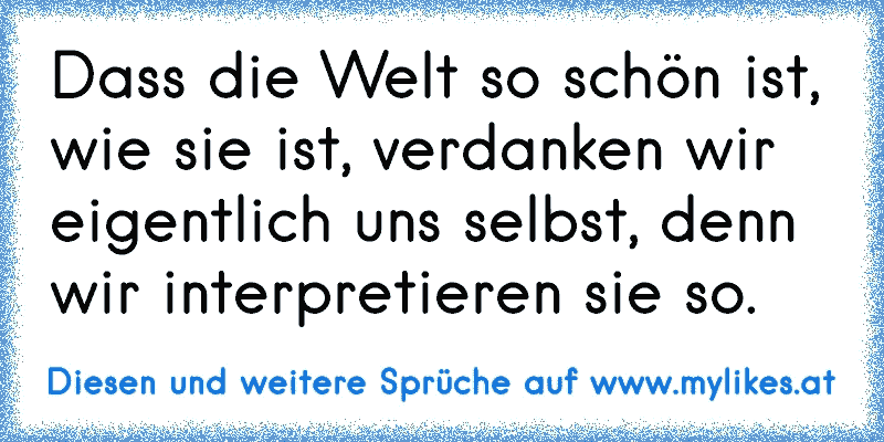 Dass die Welt so schön ist, wie sie ist, verdanken wir eigentlich uns selbst, denn wir interpretieren sie so.
