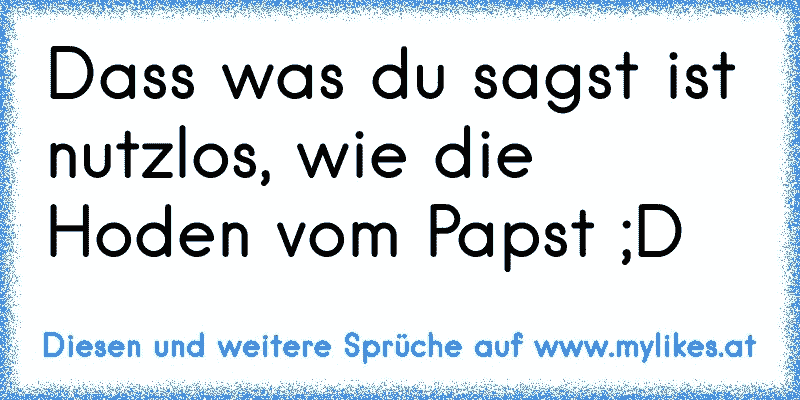 Dass was du sagst ist nutzlos, wie die Hoden vom Papst ;D
