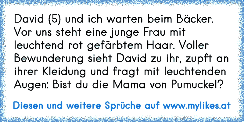 David (5) und ich warten beim Bäcker. Vor uns steht eine junge Frau mit leuchtend rot gefärbtem Haar. Voller Bewunderung sieht David zu ihr, zupft an ihrer Kleidung und fragt mit leuchtenden Augen: »Bist du die Mama von Pumuckel?«
