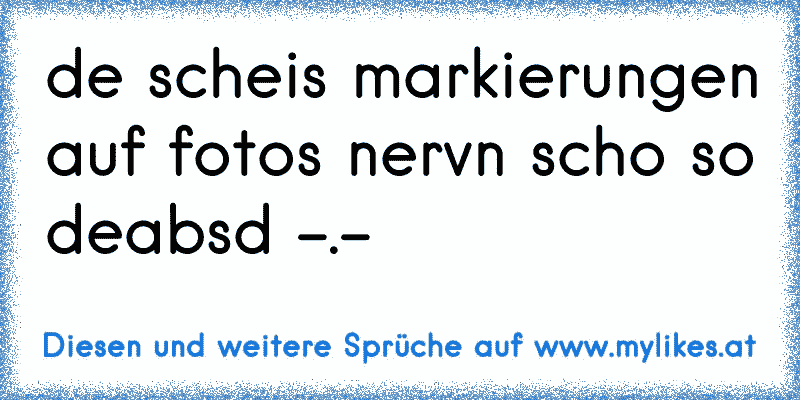 de scheis markierungen auf fotos nervn scho so deabsd -.-
