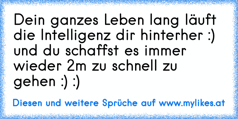 Dein ganzes Leben lang läuft die Intelligenz dir hinterher :) und du schaffst es immer wieder 2m zu schnell zu gehen :) :)
