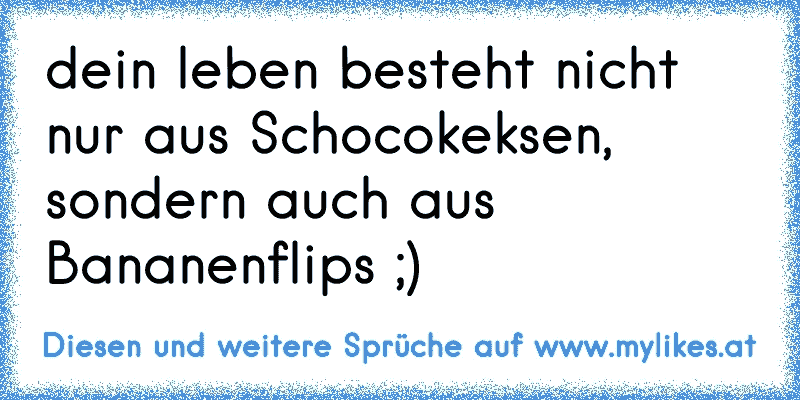 dein leben besteht nicht nur aus Schocokeksen, sondern auch aus Bananenflips ;)
