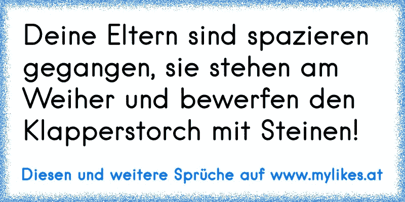 Deine Eltern sind spazieren gegangen, sie stehen am Weiher und bewerfen den Klapperstorch mit Steinen!
