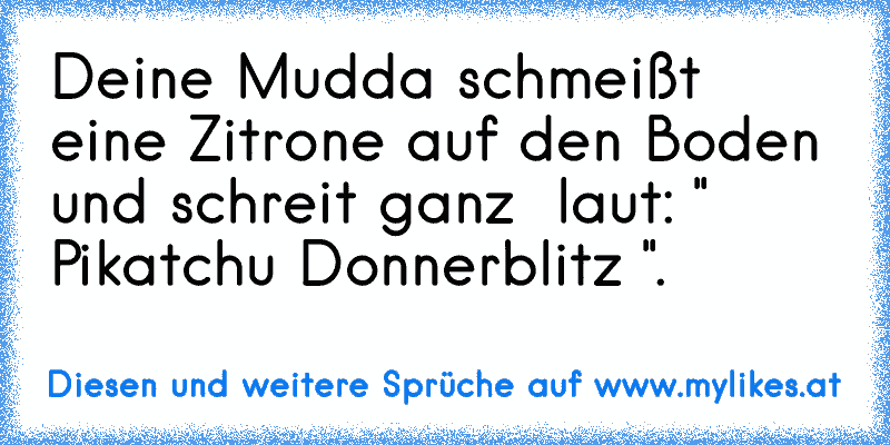 Deine Mudda schmeißt eine Zitrone auf den Boden und schreit ganz  laut: " Pikatchu Donnerblitz ".
