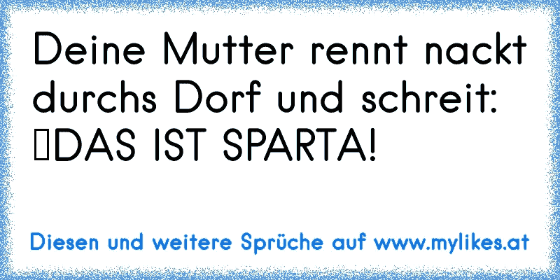 Deine Mutter rennt nackt durchs Dorf und schreit: “DAS IST SPARTA!”
