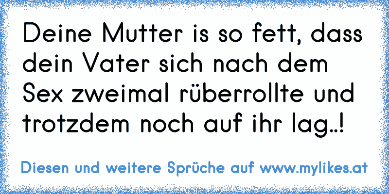 Deine Mutter is so fett, dass dein Vater sich nach dem Sex zweimal rüberrollte und trotzdem noch auf ihr lag..!
