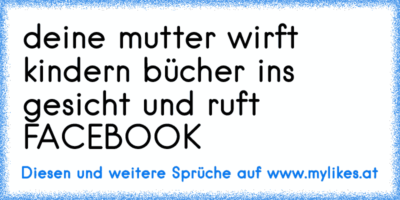 deine mutter wirft kindern bücher ins gesicht und ruft FACEBOOK
