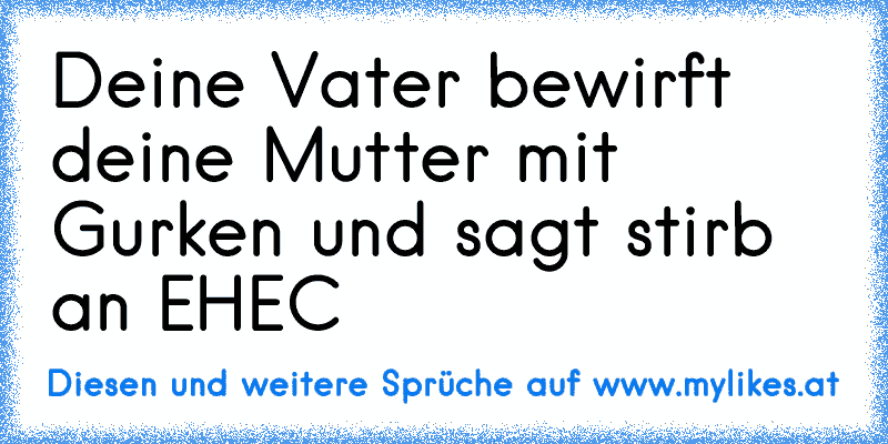 Deine Vater bewirft deine Mutter mit Gurken und sagt stirb an EHEC
