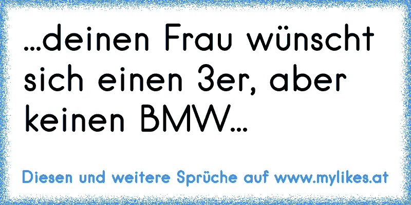 ...deinen Frau wünscht sich einen 3er, aber keinen BMW...
