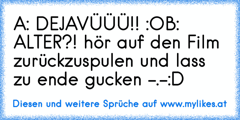 A: DEJAVÜÜÜ!! :O
B: ALTER?! hör auf den Film zurückzuspulen und lass zu ende gucken -.-
:D
