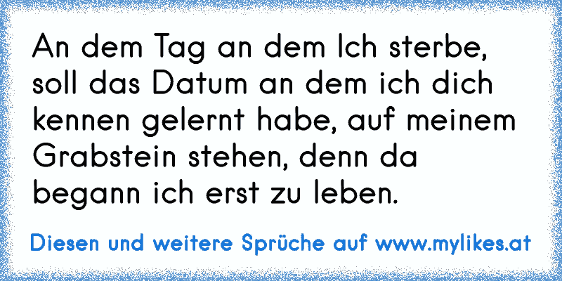 An dem Tag an dem Ich sterbe, soll das Datum an dem ich dich kennen gelernt habe, auf meinem Grabstein stehen, denn da begann ich erst zu leben.
