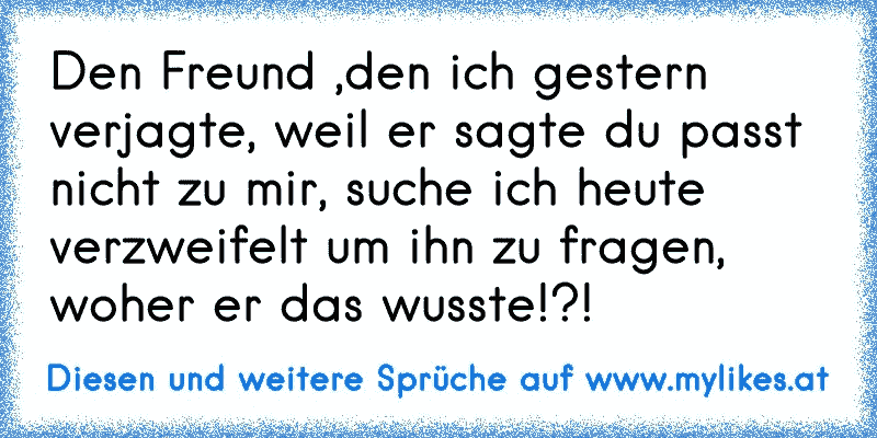 Den Freund ,den ich gestern verjagte, weil er sagte du passt nicht zu mir, suche ich heute verzweifelt um ihn zu fragen, woher er das wusste!?!
