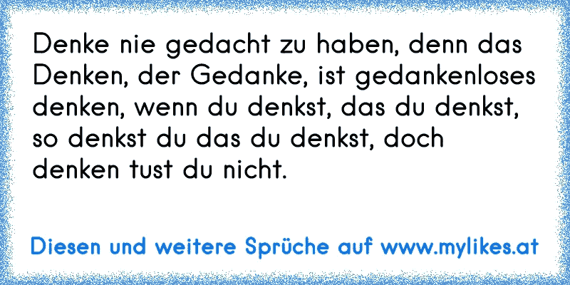 Denke nie gedacht zu haben, denn das Denken, der Gedanke, ist gedankenloses denken, wenn du denkst, das du denkst, so denkst du das du denkst, doch denken tust du nicht.
