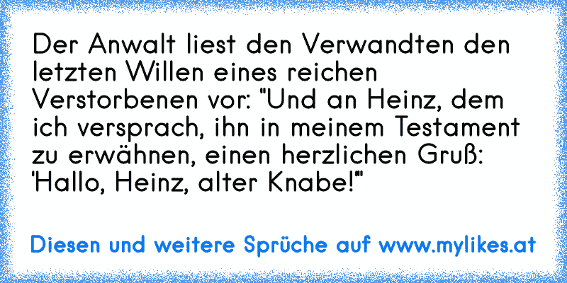 Der Anwalt liest den Verwandten den letzten Willen eines reichen Verstorbenen vor: "Und an Heinz, dem ich versprach, ihn in meinem Testament zu erwähnen, einen herzlichen Gruß: 'Hallo, Heinz, alter Knabe!'"
