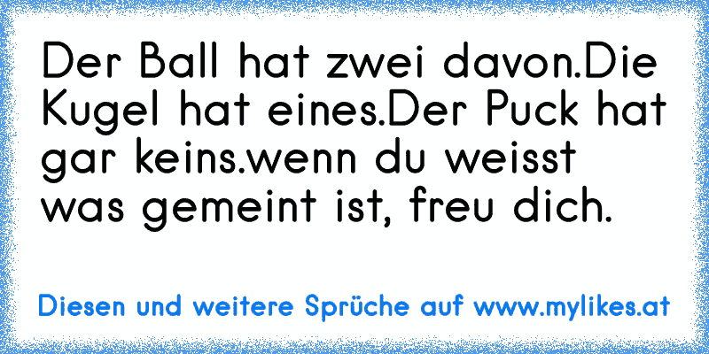 Der Ball hat zwei davon.
Die Kugel hat eines.
Der Puck hat gar keins.
wenn du weisst was gemeint ist, freu dich.
