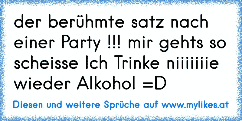 der berühmte satz nach einer Party !!! mir gehts so scheisse Ich Trinke niiiiiiie wieder Alkohol =D
