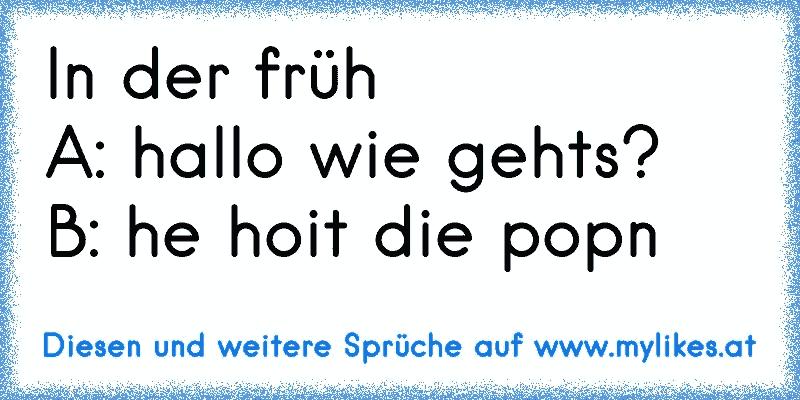 In der früh
A: hallo wie gehts?
B: he hoit die popn
