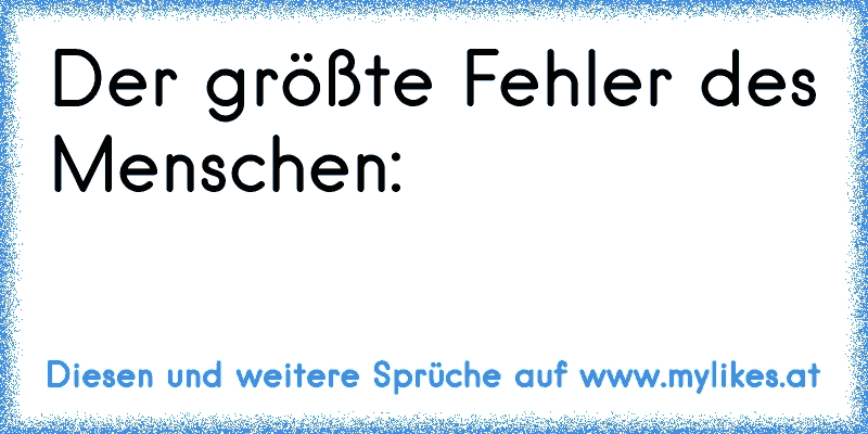 Der größte Fehler des Menschen:
