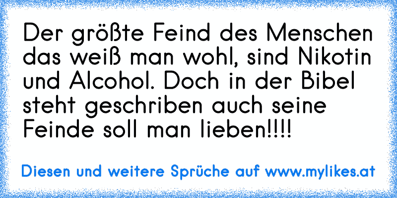 Der größte Feind des Menschen das weiß man wohl, sind Nikotin und Alcohol. Doch in der Bibel steht geschriben auch seine Feinde soll man lieben!!!!
