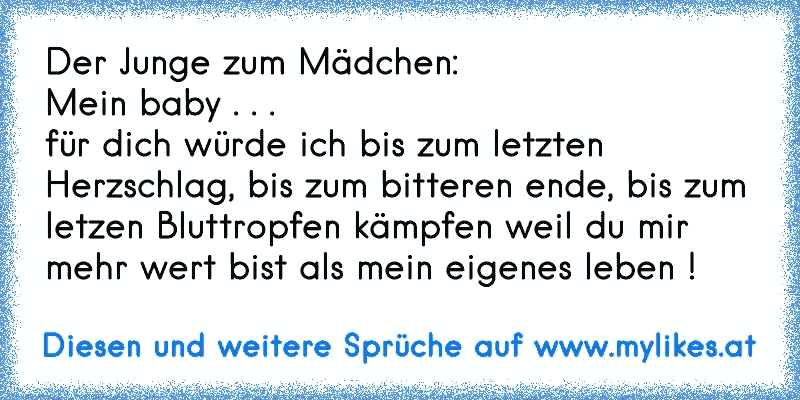 Der Junge zum Mädchen: 
Mein baby . . . 
für dich würde ich bis zum letzten Herzschlag, bis zum bitteren ende, bis zum letzen Bluttropfen kämpfen weil du mir mehr wert bist als mein eigenes leben !
