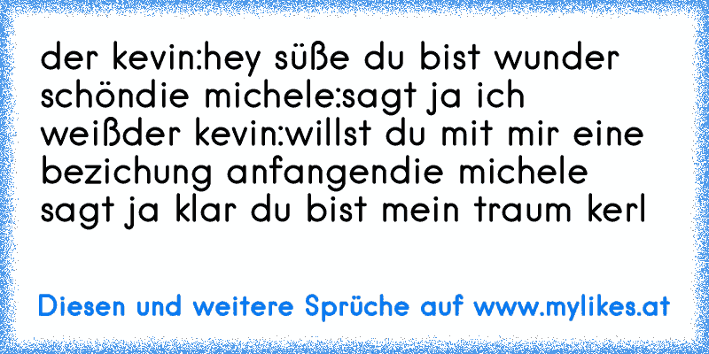 der kevin:hey süße du bist wunder schön
die michele:sagt ja ich weiß
der kevin:willst du mit mir eine bezichung anfangen
die michele sagt ja klar du bist mein traum kerl
