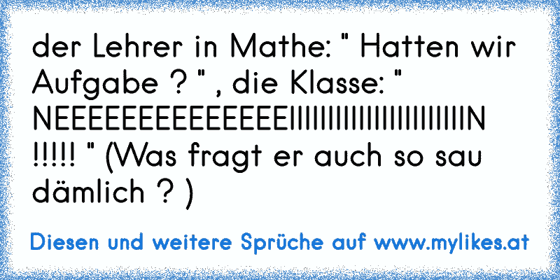 der Lehrer in Mathe: " Hatten wir Aufgabe ? " , die Klasse: " NEEEEEEEEEEEEEEIIIIIIIIIIIIIIIIIIIIIIIN !!!!! " (Was fragt er auch so sau dämlich ? )
