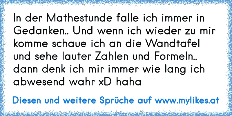 In der Mathestunde falle ich immer in Gedanken.. Und wenn ich wieder zu mir komme schaue ich an die Wandtafel und sehe lauter Zahlen und Formeln.. dann denk ich mir immer wie lang ich abwesend wahr xD haha
