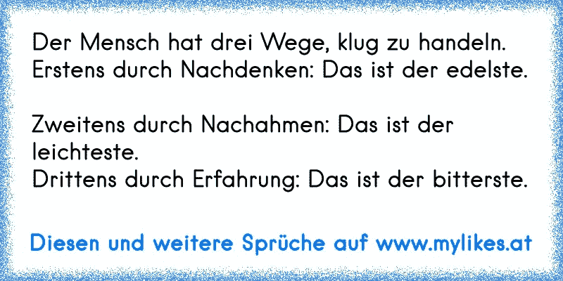 Der Mensch hat drei Wege, klug zu handeln. 
Erstens durch Nachdenken: Das ist der edelste. 
Zweitens durch Nachahmen: Das ist der leichteste. 
Drittens durch Erfahrung: Das ist der bitterste.
