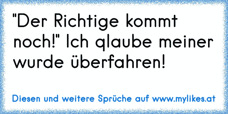 "Der Richtige kommt noch!" Ich qlaube meiner wurde überfahren!
