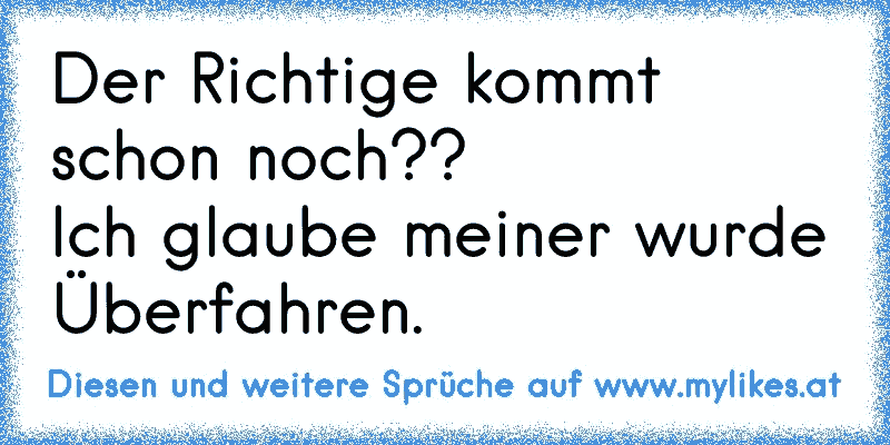 Der Richtige kommt schon noch??
Ich glaube meiner wurde Überfahren.
