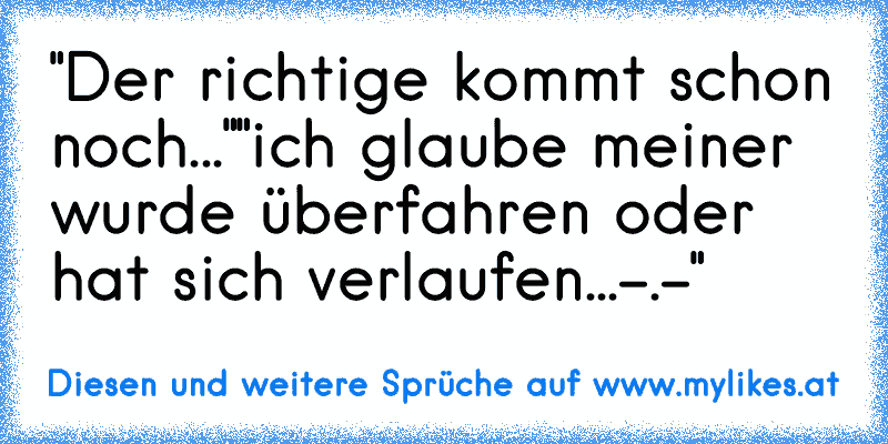 "Der richtige kommt schon noch..."
"ich glaube meiner wurde überfahren oder hat sich verlaufen...-.-"
