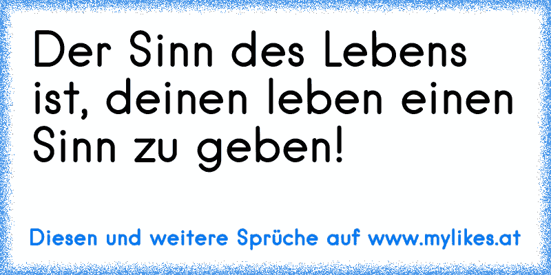 Der Sinn des Lebens ist, deinen leben einen Sinn zu geben!
