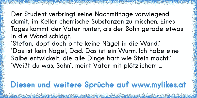 Der Student verbringt seine Nachmittage vorwiegend damit, im Keller chemische Substanzen zu mischen. Eines Tages kommt der Vater runter, als der Sohn gerade etwas in die Wand schlägt.
"Stefan, klopf doch bitte keine Nägel in die Wand."
"Das ist kein Nagel, Dad. Das ist ein Wurm. Ich habe eine Salbe entwickelt, die alle Dinge hart wie Stein macht...