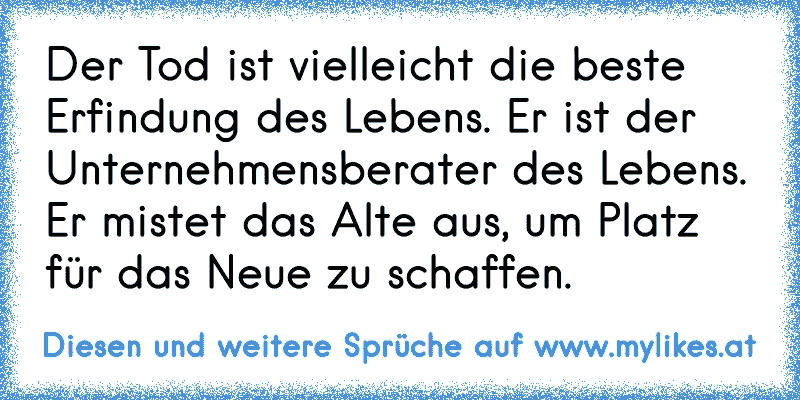 Der Tod ist vielleicht die beste Erfindung des Lebens. Er ist der Unternehmensberater des Lebens. Er mistet das Alte aus, um Platz für das Neue zu schaffen.
