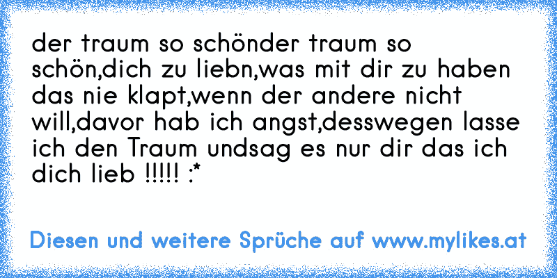 der traum so schön
der traum so schön,dich zu liebn,
was mit dir zu haben das nie klapt,
wenn der andere nicht will,
davor hab ich angst,
desswegen lasse ich den Traum und
sag es nur dir das ich dich lieb !!!!! :* ♥
